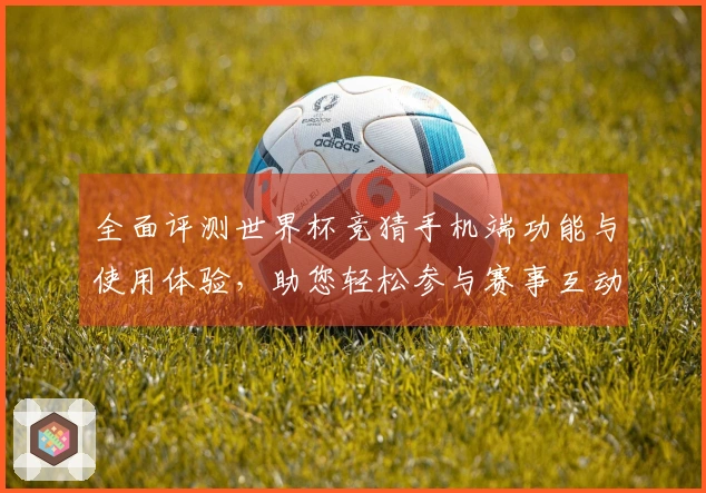 全面评测世界杯竞猜手机端功能与使用体验，助您轻松参与赛事互动